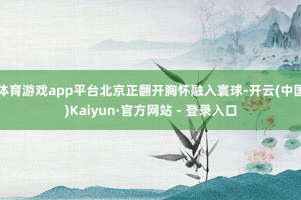 体育游戏app平台北京正翻开胸怀融入寰球-开云(中国)Kaiyun·官方网站 - 登录入口