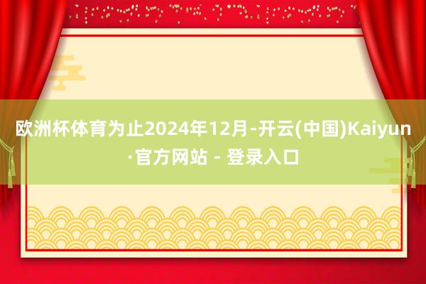 欧洲杯体育为止2024年12月-开云(中国)Kaiyun·官方网站 - 登录入口