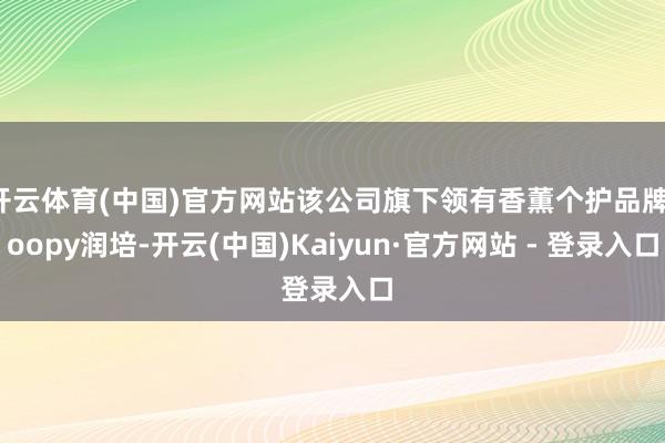 开云体育(中国)官方网站该公司旗下领有香薫个护品牌roopy润培-开云(中国)Kaiyun·官方网站 - 登录入口