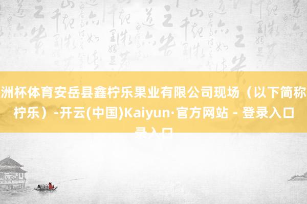 欧洲杯体育安岳县鑫柠乐果业有限公司现场（以下简称鑫柠乐）-开云(中国)Kaiyun·官方网站 - 登录入口