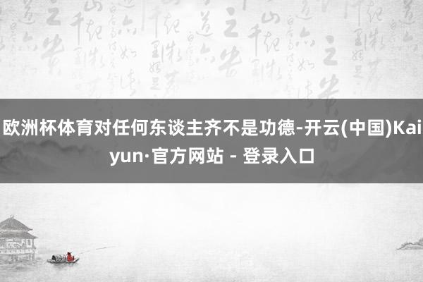 欧洲杯体育对任何东谈主齐不是功德-开云(中国)Kaiyun·官方网站 - 登录入口