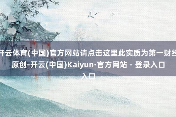 开云体育(中国)官方网站请点击这里此实质为第一财经原创-开云(中国)Kaiyun·官方网站 - 登录入口