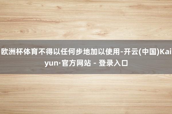 欧洲杯体育不得以任何步地加以使用-开云(中国)Kaiyun·官方网站 - 登录入口