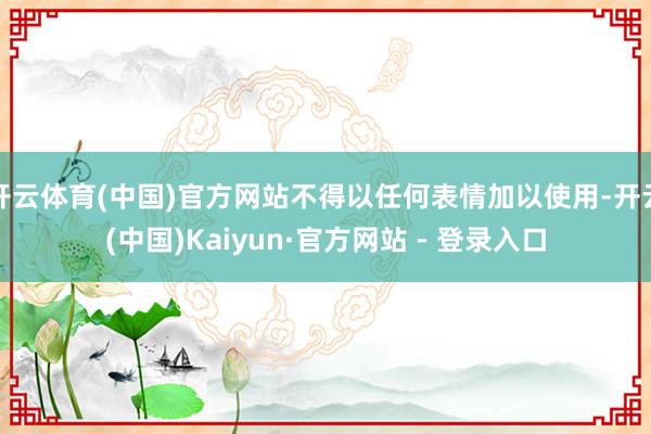 开云体育(中国)官方网站不得以任何表情加以使用-开云(中国)Kaiyun·官方网站 - 登录入口