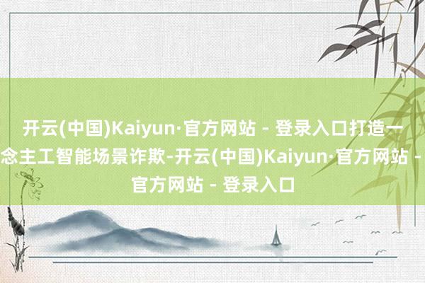 开云(中国)Kaiyun·官方网站 - 登录入口打造一系列东说念主工智能场景诈欺-开云(中国)Kaiyun·官方网站 - 登录入口