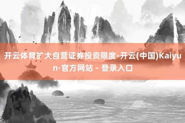 开云体育扩大自营证券投资限度-开云(中国)Kaiyun·官方网站 - 登录入口
