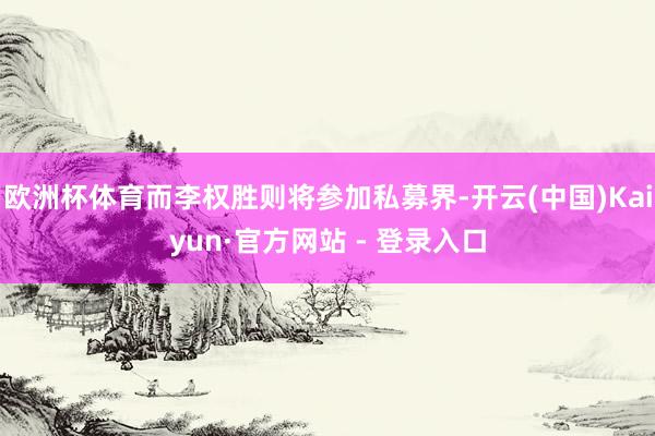 欧洲杯体育而李权胜则将参加私募界-开云(中国)Kaiyun·官方网站 - 登录入口
