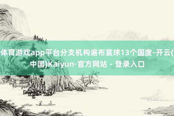 体育游戏app平台分支机构遍布寰球13个国度-开云(中国)Kaiyun·官方网站 - 登录入口