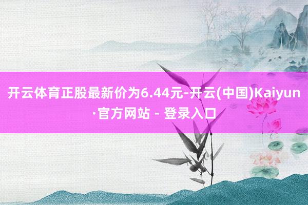 开云体育正股最新价为6.44元-开云(中国)Kaiyun·官方网站 - 登录入口