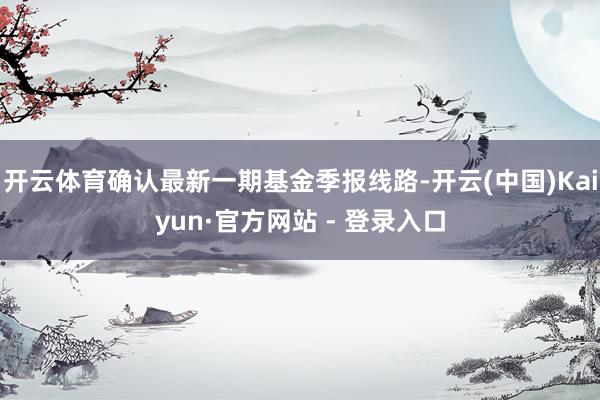 开云体育确认最新一期基金季报线路-开云(中国)Kaiyun·官方网站 - 登录入口