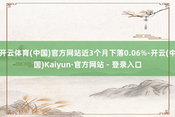 开云体育(中国)官方网站近3个月下落0.06%-开云(中国)Kaiyun·官方网站 - 登录入口
