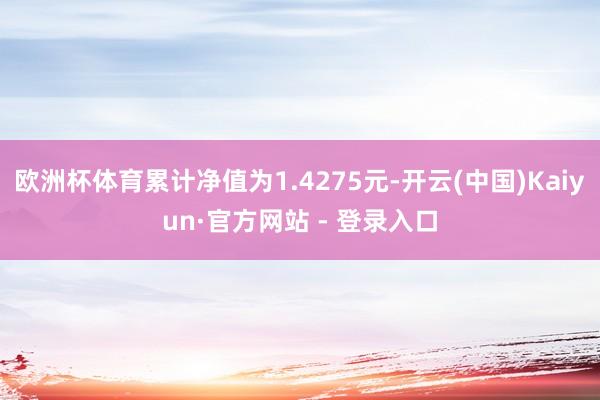 欧洲杯体育累计净值为1.4275元-开云(中国)Kaiyun·官方网站 - 登录入口