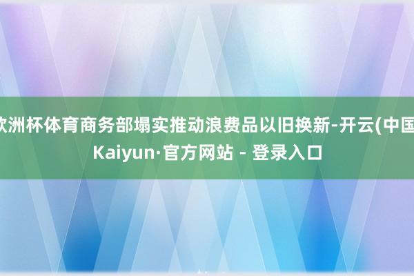 欧洲杯体育商务部塌实推动浪费品以旧换新-开云(中国)Kaiyun·官方网站 - 登录入口