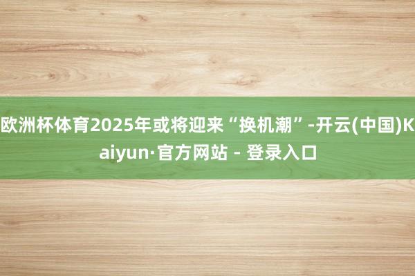 欧洲杯体育2025年或将迎来“换机潮”-开云(中国)Kaiyun·官方网站 - 登录入口