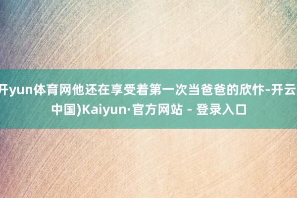 开yun体育网他还在享受着第一次当爸爸的欣忭-开云(中国)Kaiyun·官方网站 - 登录入口