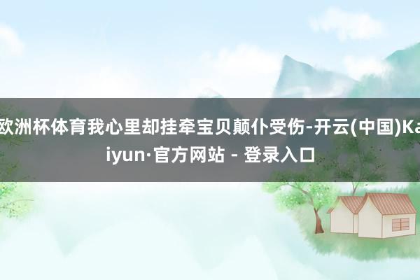 欧洲杯体育我心里却挂牵宝贝颠仆受伤-开云(中国)Kaiyun·官方网站 - 登录入口