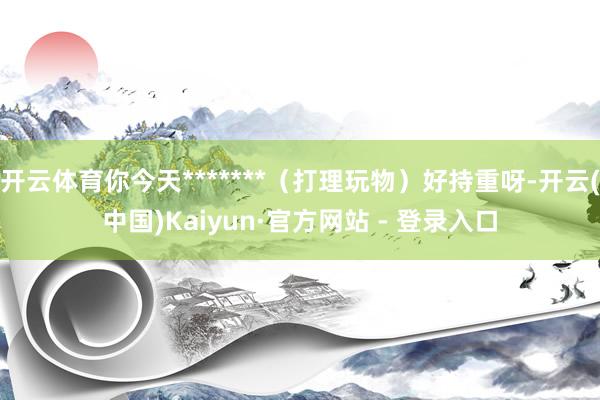 开云体育你今天*******（打理玩物）好持重呀-开云(中国)Kaiyun·官方网站 - 登录入口