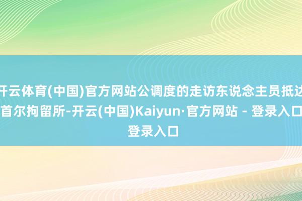 开云体育(中国)官方网站公调度的走访东说念主员抵达首尔拘留所-开云(中国)Kaiyun·官方网站 - 登录入口