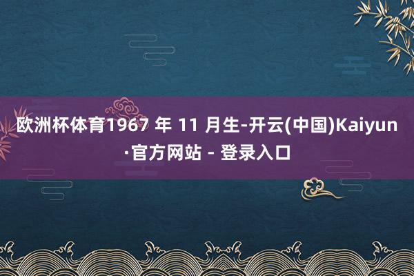 欧洲杯体育1967 年 11 月生-开云(中国)Kaiyun·官方网站 - 登录入口