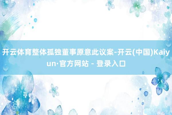 开云体育整体孤独董事原意此议案-开云(中国)Kaiyun·官方网站 - 登录入口