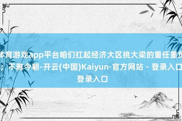 体育游戏app平台咱们扛起经济大区挑大梁的重任重负；不雅今朝-开云(中国)Kaiyun·官方网站 - 登录入口