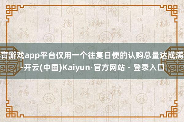 体育游戏app平台仅用一个往复日便的认购总量达成满额-开云(中国)Kaiyun·官方网站 - 登录入口