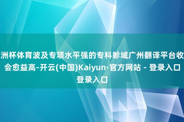 欧洲杯体育波及专项水平强的专科畛域广州翻译平台收费会愈益高-开云(中国)Kaiyun·官方网站 - 登录入口