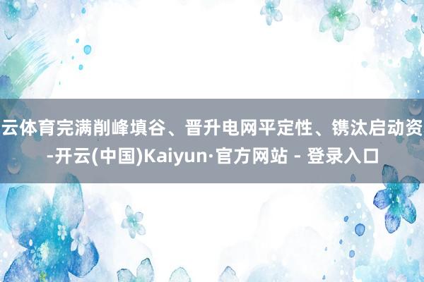 开云体育完满削峰填谷、晋升电网平定性、镌汰启动资本-开云(中国)Kaiyun·官方网站 - 登录入口