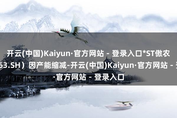 开云(中国)Kaiyun·官方网站 - 登录入口*ST傲农（603363.SH）因产能缩减-开云(中国)Kaiyun·官方网站 - 登录入口
