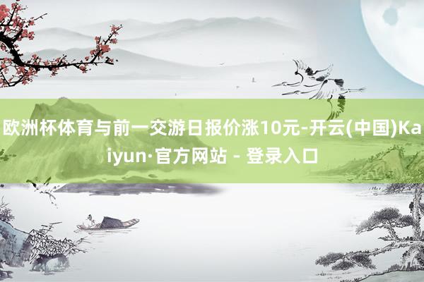 欧洲杯体育与前一交游日报价涨10元-开云(中国)Kaiyun·官方网站 - 登录入口