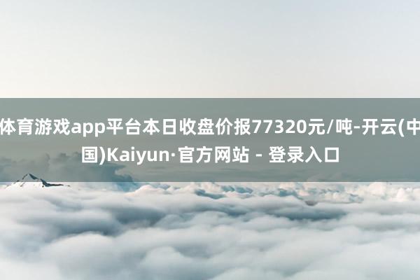 体育游戏app平台本日收盘价报77320元/吨-开云(中国)Kaiyun·官方网站 - 登录入口