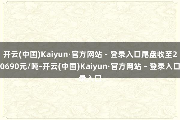 开云(中国)Kaiyun·官方网站 - 登录入口尾盘收至20690元/吨-开云(中国)Kaiyun·官方网站 - 登录入口