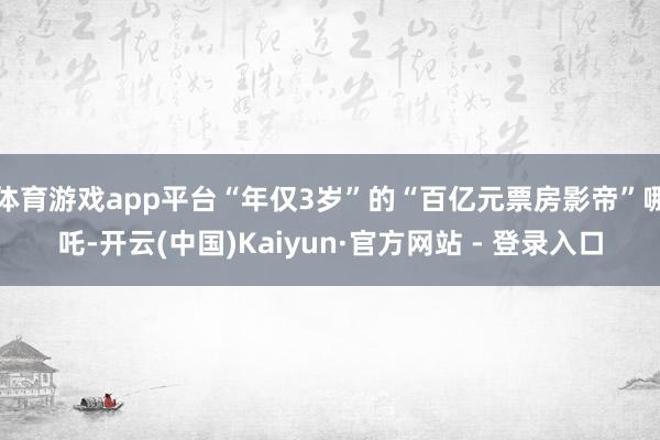 体育游戏app平台“年仅3岁”的“百亿元票房影帝”哪吒-开云(中国)Kaiyun·官方网站 - 登录入口
