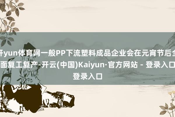 开yun体育网一般PP下流塑料成品企业会在元宵节后全面复工复产-开云(中国)Kaiyun·官方网站 - 登录入口