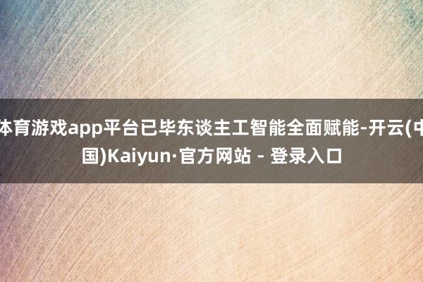 体育游戏app平台已毕东谈主工智能全面赋能-开云(中国)Kaiyun·官方网站 - 登录入口