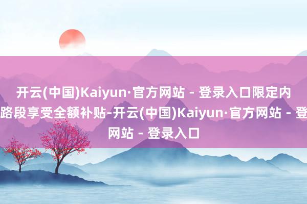 开云(中国)Kaiyun·官方网站 - 登录入口限定内的高速路段享受全额补贴-开云(中国)Kaiyun·官方网站 - 登录入口