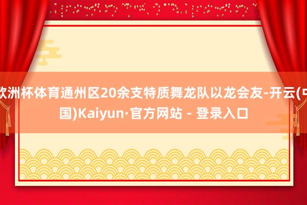 欧洲杯体育通州区20余支特质舞龙队以龙会友-开云(中国)Kaiyun·官方网站 - 登录入口
