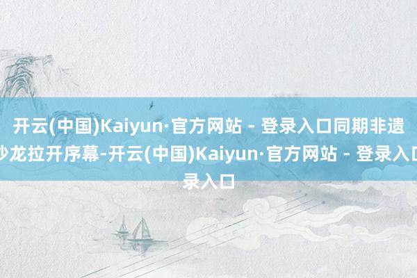 开云(中国)Kaiyun·官方网站 - 登录入口同期非遗沙龙拉开序幕-开云(中国)Kaiyun·官方网站 - 登录入口