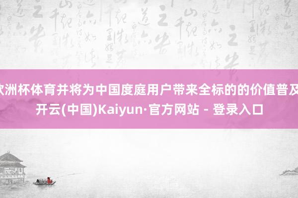 欧洲杯体育并将为中国度庭用户带来全标的的价值普及-开云(中国)Kaiyun·官方网站 - 登录入口