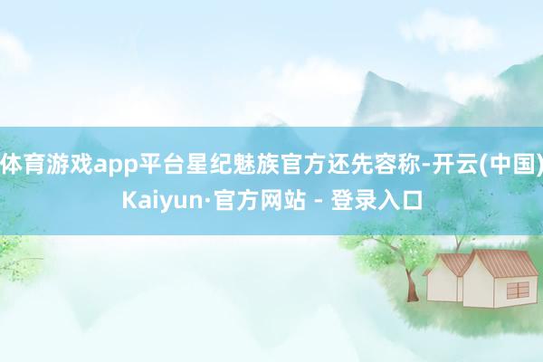 体育游戏app平台星纪魅族官方还先容称-开云(中国)Kaiyun·官方网站 - 登录入口