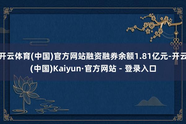 开云体育(中国)官方网站融资融券余额1.81亿元-开云(中国)Kaiyun·官方网站 - 登录入口