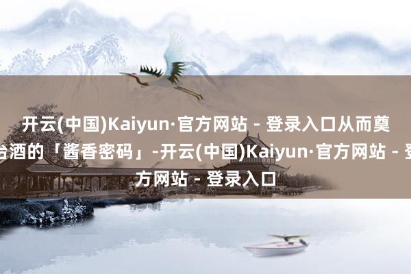 开云(中国)Kaiyun·官方网站 - 登录入口从而奠定了茅台酒的「酱香密码」-开云(中国)Kaiyun·官方网站 - 登录入口