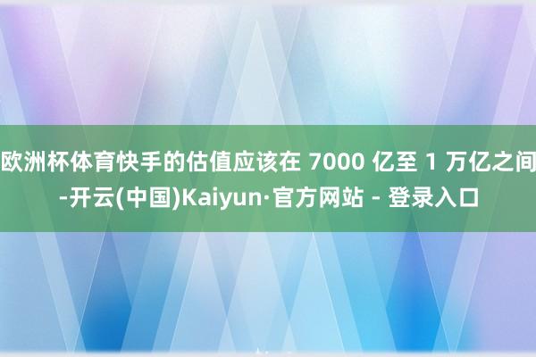 欧洲杯体育快手的估值应该在 7000 亿至 1 万亿之间-开云(中国)Kaiyun·官方网站 - 登录入口